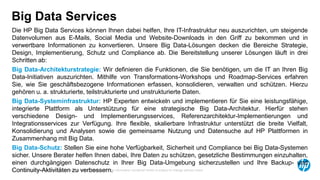 © Copyright 2014 Hewlett-Packard Development Company, L.P. The information contained herein is subject to change without notice.
9
Big Data Services
Die HP Big Data Services können Ihnen dabei helfen, Ihre IT-Infrastruktur neu auszurichten, um steigende
Datenvolumen aus E-Mails, Social Media und Website-Downloads in den Griff zu bekommen und in
verwertbare Informationen zu konvertieren. Unsere Big Data-Lösungen decken die Bereiche Strategie,
Design, Implementierung, Schutz und Compliance ab. Die Bereitstellung unserer Lösungen läuft in drei
Schritten ab:
Big Data-Architekturstrategie: Wir definieren die Funktionen, die Sie benötigen, um die IT an Ihren Big
Data-Initiativen auszurichten. Mithilfe von Transformations-Workshops und Roadmap-Services erfahren
Sie, wie Sie geschäftsbezogene Informationen erfassen, konsolidieren, verwalten und schützen. Hierzu
gehören u. a. strukturierte, teilstrukturierte und unstrukturierte Daten.
Big Data-Systeminfrastruktur: HP Experten entwickeln und implementieren für Sie eine leistungsfähige,
integrierte Plattform als Unterstützung für eine strategische Big Data-Architektur. Hierfür stehen
verschiedene Design- und Implementierungsservices, Referenzarchitektur-Implementierungen und
Integrationsservices zur Verfügung. Ihre flexible, skalierbare Infrastruktur unterstützt die breite Vielfalt,
Konsolidierung und Analysen sowie die gemeinsame Nutzung und Datensuche auf HP Plattformen in
Zusammenhang mit Big Data.
Big Data-Schutz: Stellen Sie eine hohe Verfügbarkeit, Sicherheit und Compliance bei Big Data-Systemen
sicher. Unsere Berater helfen Ihnen dabei, Ihre Daten zu schützen, gesetzliche Bestimmungen einzuhalten,
einen durchgängigen Datenschutz in Ihrer Big Data-Umgebung sicherzustellen und Ihre Backup- und
Continuity-Aktivitäten zu verbessern.
 
