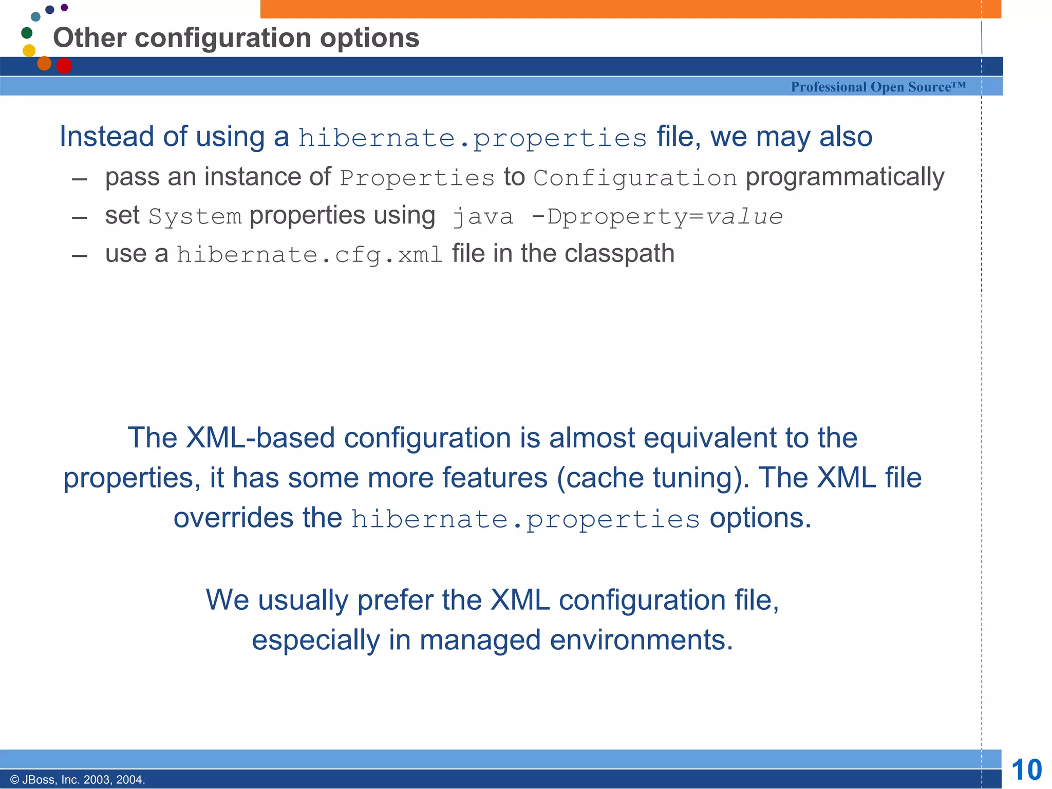 Other configuration options Instead of using a  hibernate.properties  file, we may also pass an instance of  Properties  to  Configuration  programmatically set  System  properties using  java -Dproperty= value use a  hibernate.cfg.xml  file in the classpath The XML-based configuration is almost equivalent to the properties, it has some more features (cache tuning). The XML file overrides the  hibernate.properties  options. We usually prefer the XML configuration file, especially in managed environments. 