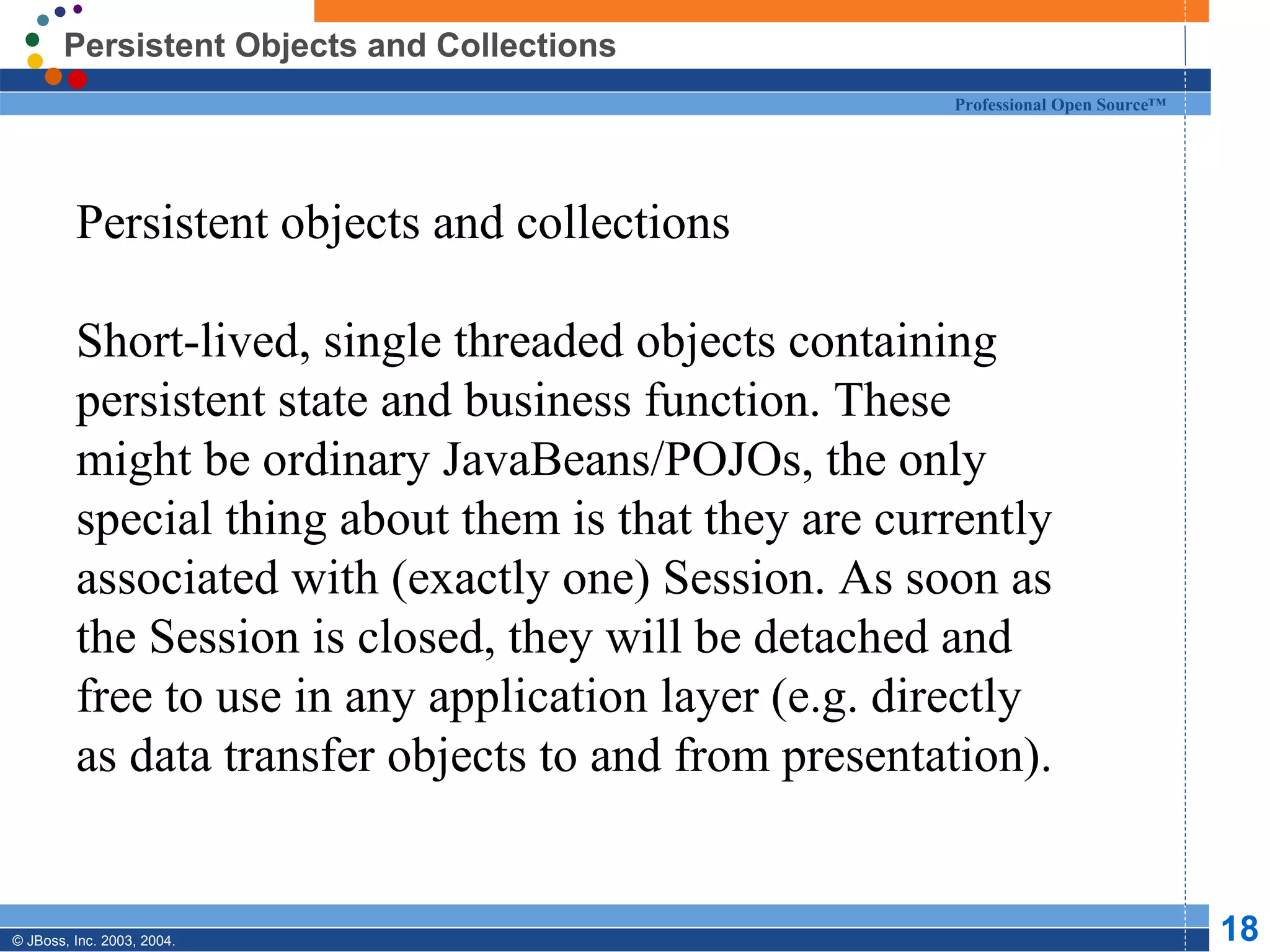 Persistent Objects and Collections Persistent objects and collections Short-lived, single threaded objects containing persistent state and business function. These might be ordinary JavaBeans/POJOs, the only special thing about them is that they are currently associated with (exactly one) Session. As soon as the Session is closed, they will be detached and free to use in any application layer (e.g. directly as data transfer objects to and from presentation). 