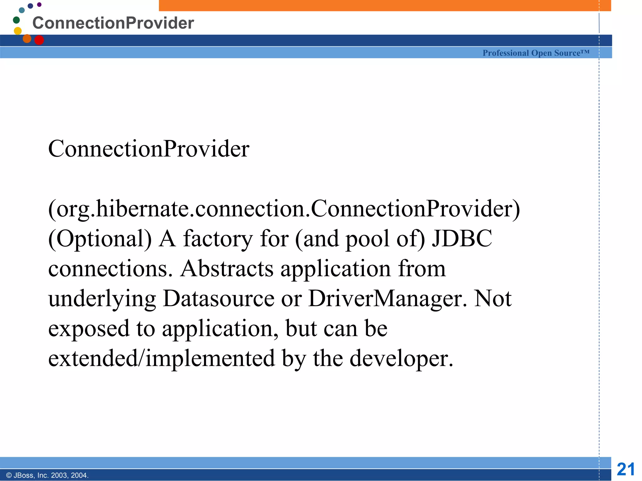 ConnectionProvider ConnectionProvider  (org.hibernate.connection.ConnectionProvider) (Optional) A factory for (and pool of) JDBC connections. Abstracts application from underlying Datasource or DriverManager. Not exposed to application, but can be extended/implemented by the developer. 