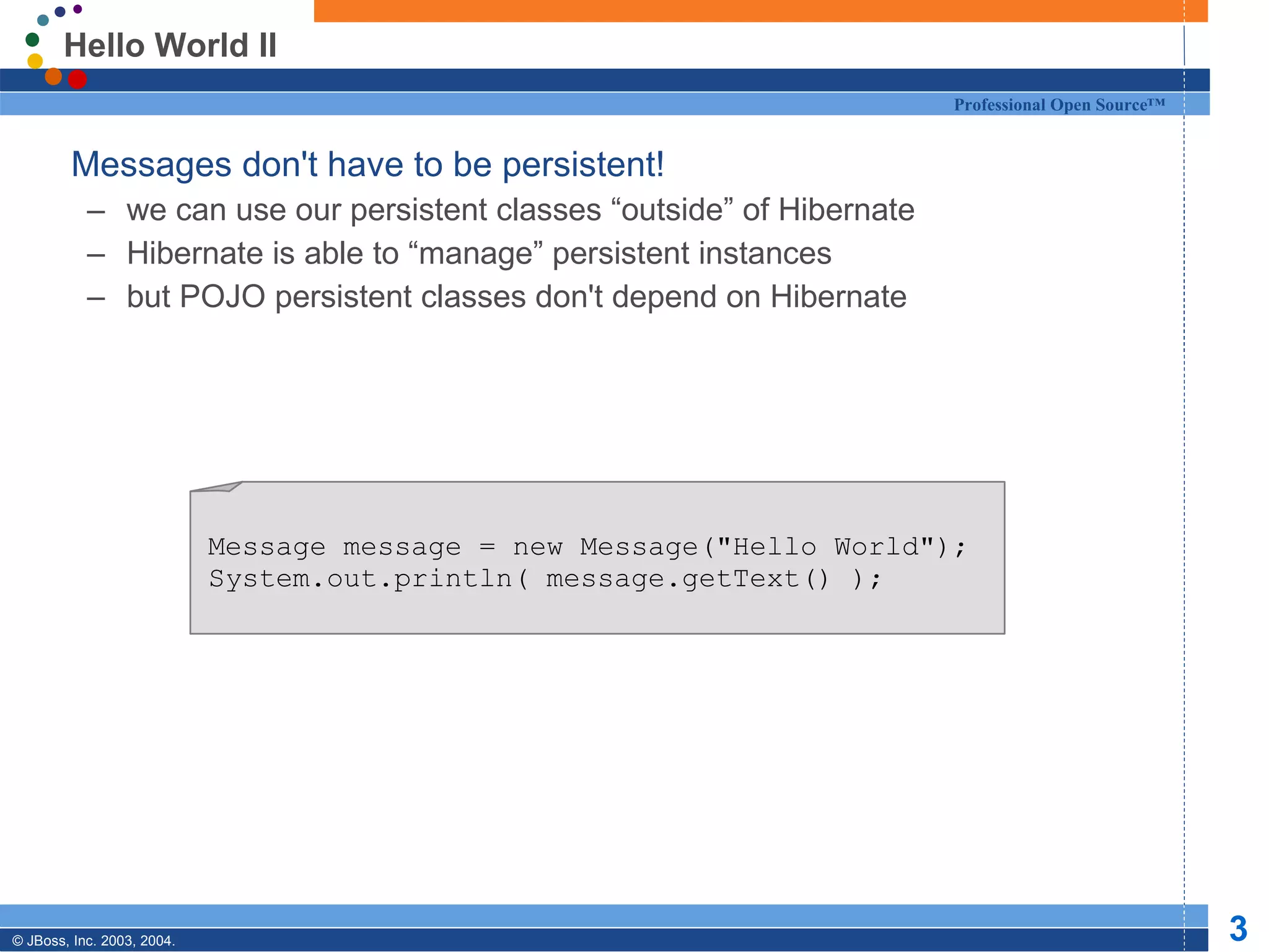 Hello World II Messages don't have to be persistent! we can use our persistent classes “outside” of Hibernate Hibernate is able to “manage” persistent instances but POJO persistent classes don't depend on Hibernate Message message = new Message(&quot;Hello World&quot;); System.out.println( message.getText() ); 