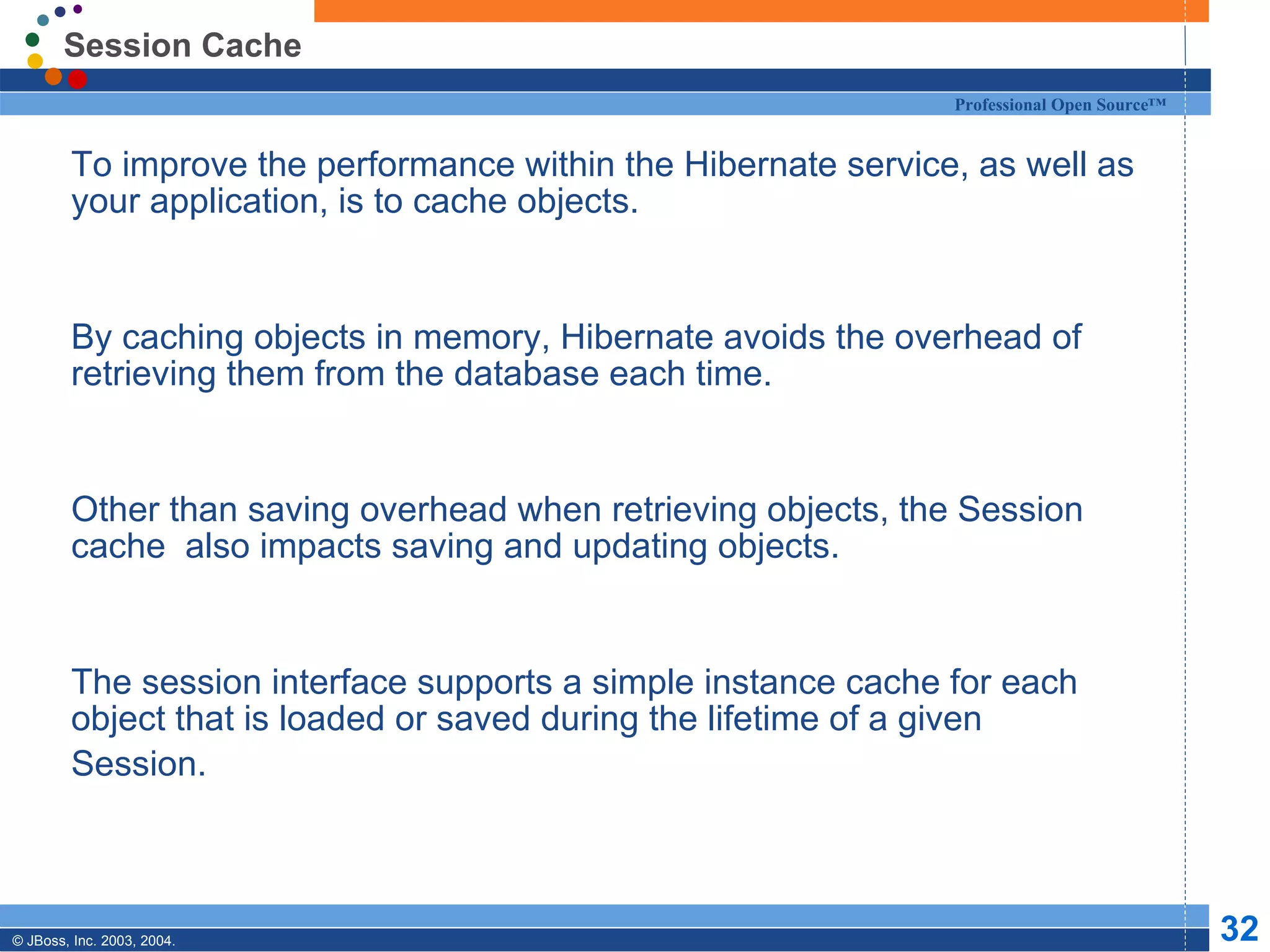 Session Cache To improve the performance within the Hibernate service, as well as your application, is to cache objects. By caching objects in memory, Hibernate avoids the overhead of retrieving them from the database each time. Other than saving overhead when retrieving objects, the Session cache  also impacts saving and updating objects. The session interface supports a simple instance cache for each object that is loaded or saved during the lifetime of a given Session. 