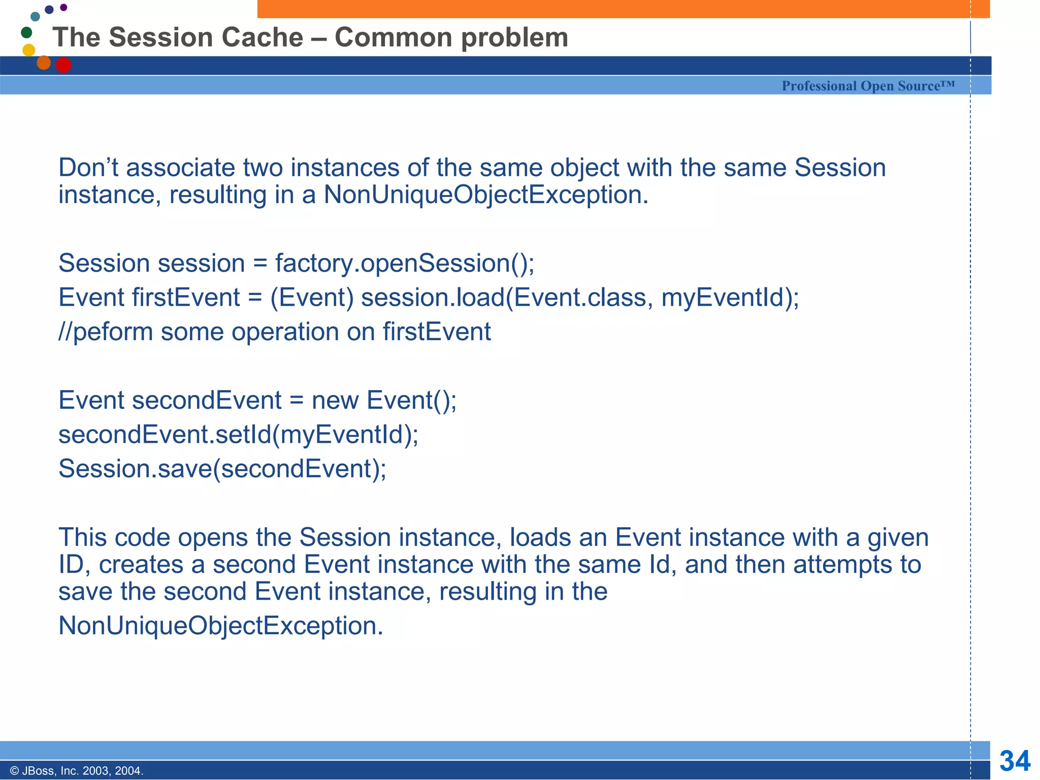 The Session Cache – Common problem Don’t associate two instances of the same object with the same Session instance, resulting in a NonUniqueObjectException. Session session = factory.openSession(); Event firstEvent = (Event) session.load(Event.class, myEventId); //peform some operation on firstEvent Event secondEvent = new Event(); secondEvent.setId(myEventId); Session.save(secondEvent); This code opens the Session instance, loads an Event instance with a given ID, creates a second Event instance with the same Id, and then attempts to save the second Event instance, resulting in the  NonUniqueObjectException. 