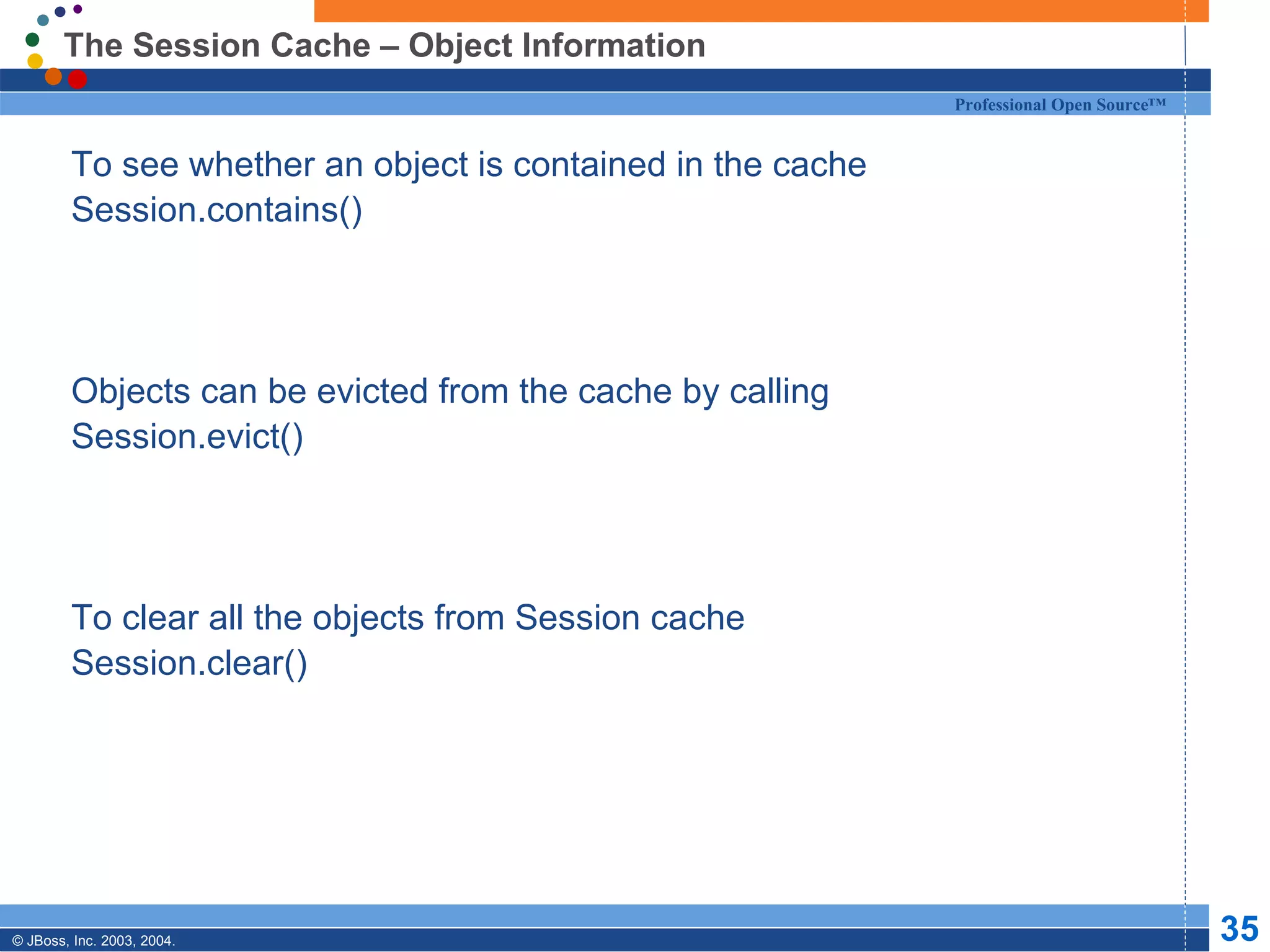 The Session Cache – Object Information To see whether an object is contained in the cache Session.contains() Objects can be evicted from the cache by calling  Session.evict() To clear all the objects from Session cache Session.clear() 