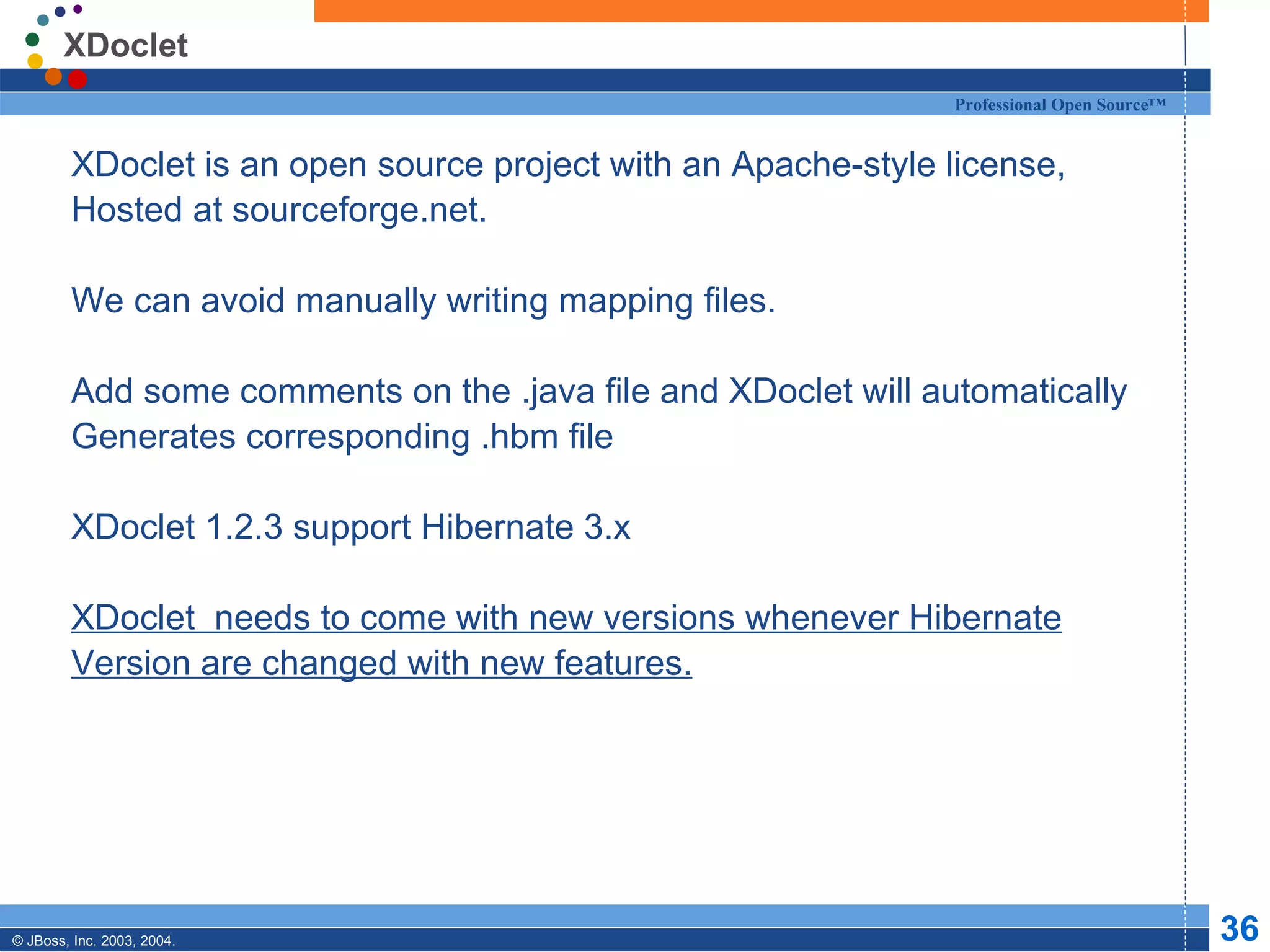 XDoclet XDoclet is an open source project with an Apache-style license, Hosted at sourceforge.net. We can avoid manually writing mapping files. Add some comments on the .java file and XDoclet will automatically Generates corresponding .hbm file XDoclet 1.2.3 support Hibernate 3.x XDoclet  needs to come with new versions whenever Hibernate Version are changed with new features. 