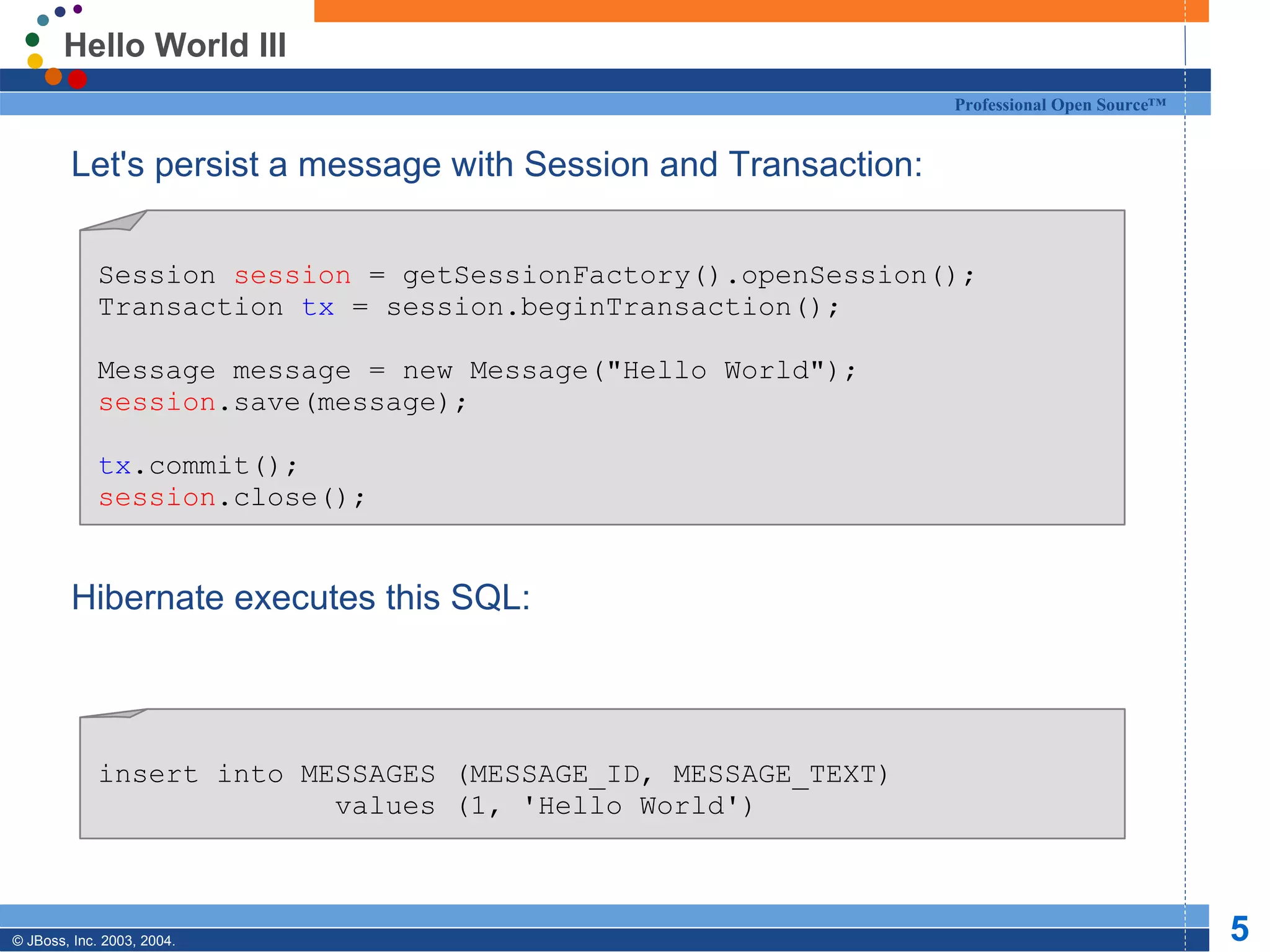 Hello World III Let's persist a message with Session and Transaction: Hibernate executes this SQL: Session  session  = getSessionFactory().openSession(); Transaction  tx  = session.beginTransaction(); Message message = new Message(&quot;Hello World&quot;); session .save(message); tx .commit(); session .close(); insert into MESSAGES (MESSAGE_ID, MESSAGE_TEXT) values (1, 'Hello World') 