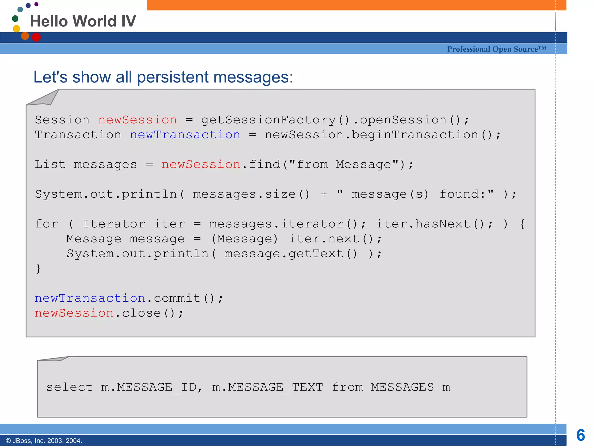 Hello World IV Let's show all persistent messages: Session  newSession  = getSessionFactory().openSession(); Transaction  newTransaction  = newSession.beginTransaction(); List messages =  newSession .find(&quot;from Message&quot;); System.out.println( messages.size() + &quot; message(s) found:&quot; ); for ( Iterator iter = messages.iterator(); iter.hasNext(); ) { Message message = (Message) iter.next(); System.out.println( message.getText() ); } newTransaction .commit(); newSession .close(); select m.MESSAGE_ID, m.MESSAGE_TEXT from MESSAGES m 