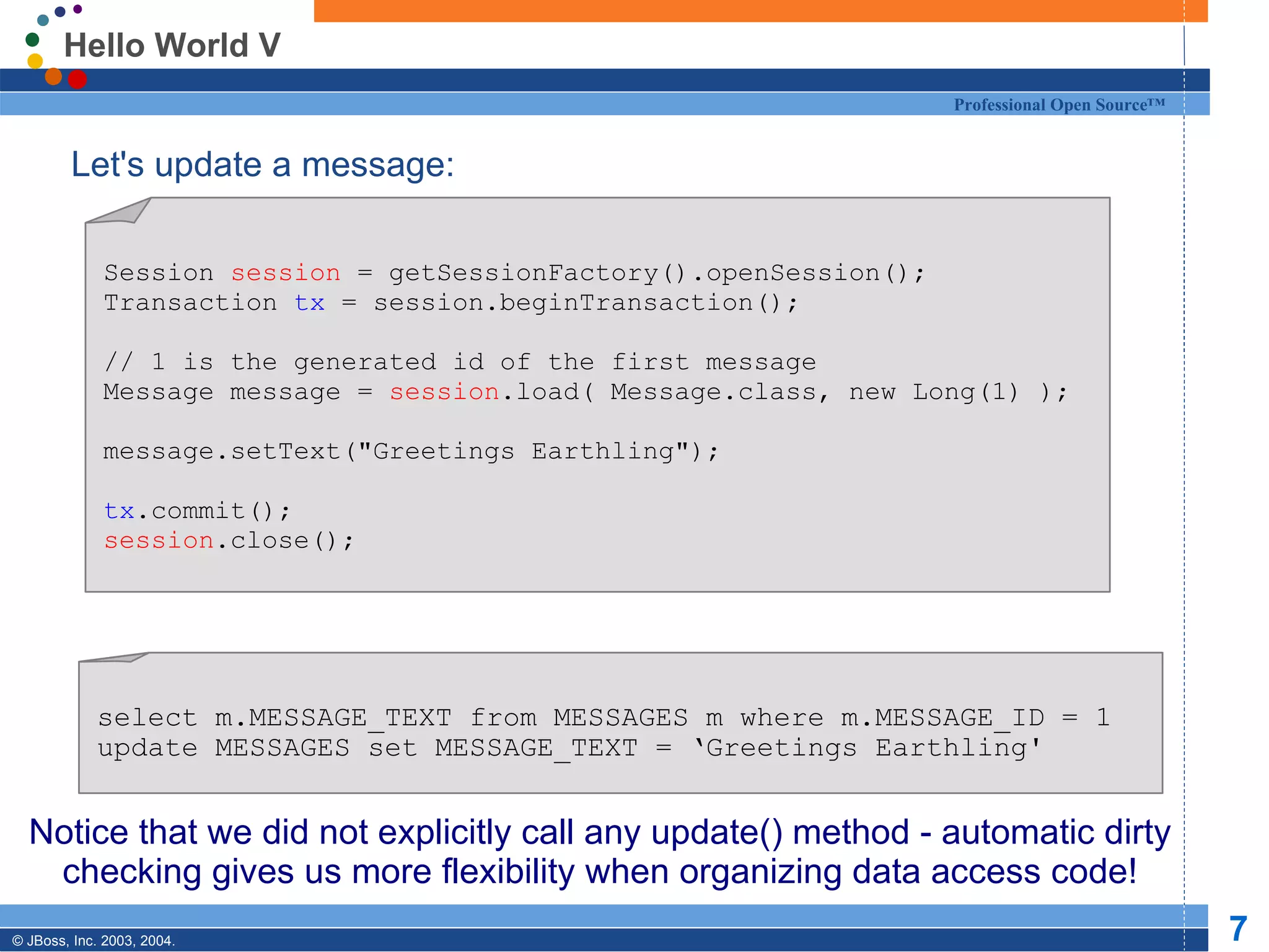 Hello World V Let's update a message: Notice that we did not explicitly call any update() method - automatic dirty checking gives us more flexibility when organizing data access code! Session  session  = getSessionFactory().openSession(); Transaction  tx  = session.beginTransaction(); // 1 is the generated id of the first message Message message =  session .load( Message.class, new Long(1) ); message.setText(&quot;Greetings Earthling&quot;); tx .commit(); session .close(); select m.MESSAGE_TEXT from MESSAGES m where m.MESSAGE_ID = 1 update MESSAGES set MESSAGE_TEXT = ‘Greetings Earthling' 