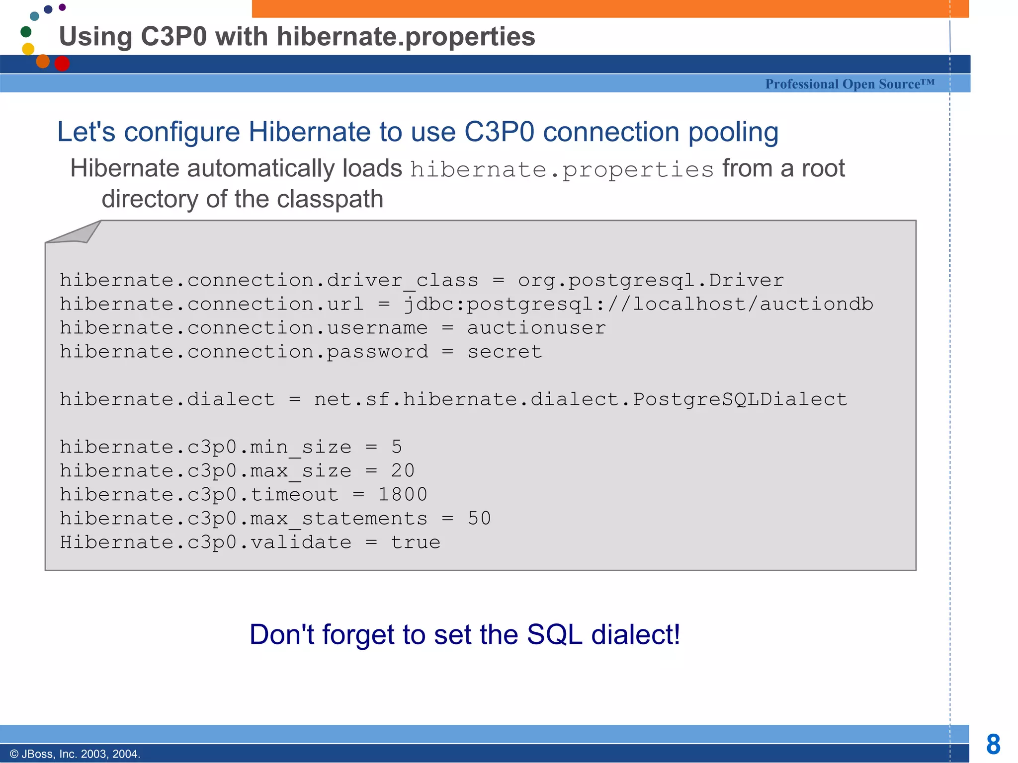 Using C3P0 with hibernate.properties Let's configure Hibernate to use C3P0 connection pooling Hibernate automatically loads  hibernate.properties  from a root directory of the classpath Don't forget to set the SQL dialect! hibernate.connection.driver_class = org.postgresql.Driver hibernate.connection.url = jdbc:postgresql://localhost/auctiondb hibernate.connection.username = auctionuser hibernate.connection.password = secret hibernate.dialect = net.sf.hibernate.dialect.PostgreSQLDialect hibernate.c3p0.min_size = 5 hibernate.c3p0.max_size = 20 hibernate.c3p0.timeout = 1800 hibernate.c3p0.max_statements = 50 Hibernate.c3p0.validate = true 