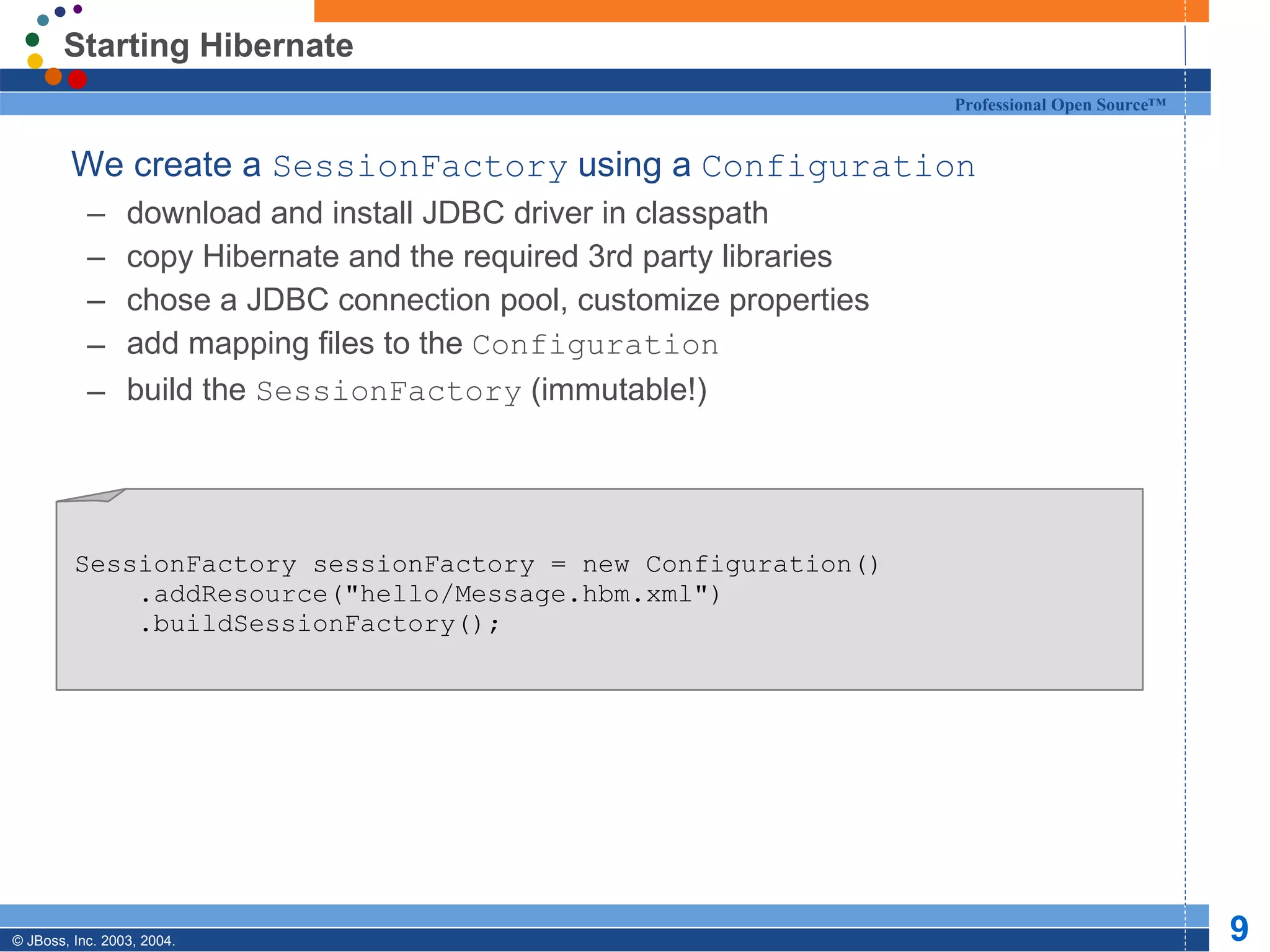Starting Hibernate We create a  SessionFactory  using a  Configuration download and install JDBC driver in classpath copy Hibernate and the required 3rd party libraries chose a JDBC connection pool, customize properties add mapping files to the  Configuration build the  SessionFactory  (immutable!)  SessionFactory sessionFactory = new Configuration() .addResource(&quot;hello/Message.hbm.xml&quot;) .buildSessionFactory(); 
