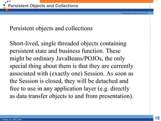 Persistent Objects and Collections Persistent objects and collections Short-lived, single threaded objects containing persistent state and business function. These might be ordinary JavaBeans/POJOs, the only special thing about them is that they are currently associated with (exactly one) Session. As soon as the Session is closed, they will be detached and free to use in any application layer (e.g. directly as data transfer objects to and from presentation). 