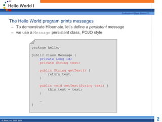 Hello World I The Hello World program prints messages To demonstrate Hibernate, let’s define a  persistent  message we use a  Message  persistent class, POJO style package hello; public class Message { private Long id; private String text; public String getText()  { return text; } public void setText(String text)  { this.text = text; } … } 