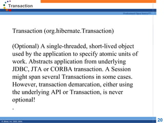 Transaction Transaction (org.hibernate.Transaction) (Optional) A single-threaded, short-lived object used by the application to specify atomic units of work. Abstracts application from underlying JDBC, JTA or CORBA transaction. A Session might span several Transactions in some cases. However, transaction demarcation, either using the underlying API or Transaction, is never optional! . 