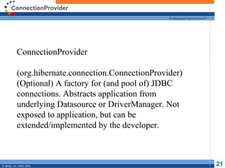 ConnectionProvider ConnectionProvider  (org.hibernate.connection.ConnectionProvider) (Optional) A factory for (and pool of) JDBC connections. Abstracts application from underlying Datasource or DriverManager. Not exposed to application, but can be extended/implemented by the developer. 