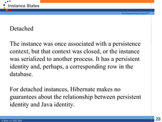 Instance States Detached The instance was once associated with a persistence context, but that context was closed, or the instance was serialized to another process. It has a persistent identity and, perhaps, a corresponding row in the database. For detached instances, Hibernate makes no guarantees about the relationship between persistent identity and Java identity. 