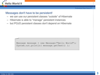 Hello World II Messages don't have to be persistent! we can use our persistent classes “outside” of Hibernate Hibernate is able to “manage” persistent instances but POJO persistent classes don't depend on Hibernate Message message = new Message(&quot;Hello World&quot;); System.out.println( message.getText() ); 