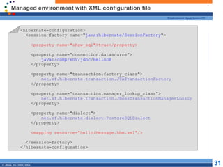 Managed environment with XML configuration file <hibernate-configuration> <session-factory name=&quot; java:hibernate/SessionFactory &quot;> <property name=&quot;show_sql&quot;>true</property> <property name=&quot;connection.datasource&quot;> java:/comp/env/jdbc/HelloDB </property> <property name=&quot;transaction.factory_class&quot;> net.sf.hibernate.transaction.JTATransactionFactory </property> <property name=&quot; transaction.manager_lookup_class &quot;> net.sf.hibernate.transaction.JBossTransactionManagerLookup </property>   <property name=&quot;dialect&quot;> net.sf.hibernate.dialect.PostgreSQLDialect </property> <mapping resource=&quot;hello/Message.hbm.xml&quot;/> </session-factory> </hibernate-configuration> 