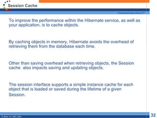 Session Cache To improve the performance within the Hibernate service, as well as your application, is to cache objects. By caching objects in memory, Hibernate avoids the overhead of retrieving them from the database each time. Other than saving overhead when retrieving objects, the Session cache  also impacts saving and updating objects. The session interface supports a simple instance cache for each object that is loaded or saved during the lifetime of a given Session. 