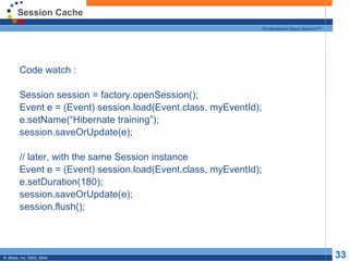 Session Cache Code watch : Session session = factory.openSession(); Event e = (Event) session.load(Event.class, myEventId); e.setName(“Hibernate training”); session.saveOrUpdate(e); // later, with the same Session instance Event e = (Event) session.load(Event.class, myEventId); e.setDuration(180); session.saveOrUpdate(e); session.flush(); 