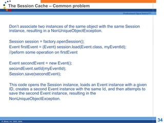 The Session Cache – Common problem Don’t associate two instances of the same object with the same Session instance, resulting in a NonUniqueObjectException. Session session = factory.openSession(); Event firstEvent = (Event) session.load(Event.class, myEventId); //peform some operation on firstEvent Event secondEvent = new Event(); secondEvent.setId(myEventId); Session.save(secondEvent); This code opens the Session instance, loads an Event instance with a given ID, creates a second Event instance with the same Id, and then attempts to save the second Event instance, resulting in the  NonUniqueObjectException. 