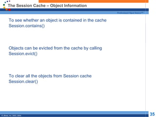 The Session Cache – Object Information To see whether an object is contained in the cache Session.contains() Objects can be evicted from the cache by calling  Session.evict() To clear all the objects from Session cache Session.clear() 