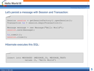 Hello World III Let's persist a message with Session and Transaction: Hibernate executes this SQL: Session  session  = getSessionFactory().openSession(); Transaction  tx  = session.beginTransaction(); Message message = new Message(&quot;Hello World&quot;); session .save(message); tx .commit(); session .close(); insert into MESSAGES (MESSAGE_ID, MESSAGE_TEXT) values (1, 'Hello World') 