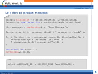 Hello World IV Let's show all persistent messages: Session  newSession  = getSessionFactory().openSession(); Transaction  newTransaction  = newSession.beginTransaction(); List messages =  newSession .find(&quot;from Message&quot;); System.out.println( messages.size() + &quot; message(s) found:&quot; ); for ( Iterator iter = messages.iterator(); iter.hasNext(); ) { Message message = (Message) iter.next(); System.out.println( message.getText() ); } newTransaction .commit(); newSession .close(); select m.MESSAGE_ID, m.MESSAGE_TEXT from MESSAGES m 