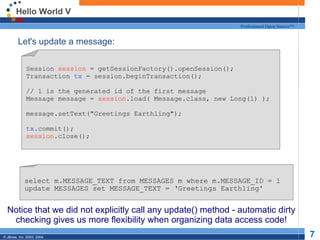 Hello World V Let's update a message: Notice that we did not explicitly call any update() method - automatic dirty checking gives us more flexibility when organizing data access code! Session  session  = getSessionFactory().openSession(); Transaction  tx  = session.beginTransaction(); // 1 is the generated id of the first message Message message =  session .load( Message.class, new Long(1) ); message.setText(&quot;Greetings Earthling&quot;); tx .commit(); session .close(); select m.MESSAGE_TEXT from MESSAGES m where m.MESSAGE_ID = 1 update MESSAGES set MESSAGE_TEXT = ‘Greetings Earthling' 