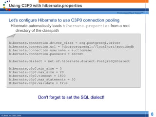 Using C3P0 with hibernate.properties Let's configure Hibernate to use C3P0 connection pooling Hibernate automatically loads  hibernate.properties  from a root directory of the classpath Don't forget to set the SQL dialect! hibernate.connection.driver_class = org.postgresql.Driver hibernate.connection.url = jdbc:postgresql://localhost/auctiondb hibernate.connection.username = auctionuser hibernate.connection.password = secret hibernate.dialect = net.sf.hibernate.dialect.PostgreSQLDialect hibernate.c3p0.min_size = 5 hibernate.c3p0.max_size = 20 hibernate.c3p0.timeout = 1800 hibernate.c3p0.max_statements = 50 Hibernate.c3p0.validate = true 