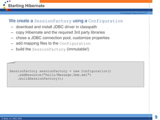 Starting Hibernate We create a  SessionFactory  using a  Configuration download and install JDBC driver in classpath copy Hibernate and the required 3rd party libraries chose a JDBC connection pool, customize properties add mapping files to the  Configuration build the  SessionFactory  (immutable!)  SessionFactory sessionFactory = new Configuration() .addResource(&quot;hello/Message.hbm.xml&quot;) .buildSessionFactory(); 
