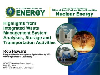 Integrated Waste Management
Office of Spent Fuel and Waste Disposition
Nuclear Energy
Highlights from
Integrated Waste
Management System
Analyses, Storage and
Transportation Activities
Rob Howard
Integrated Waste Management System Deputy NTD
Oak Ridge National Laboratory
SFWST Working Group Meeting
May 23, 2017
University of Nevada, Las Vegas
 