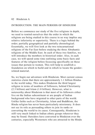 02 Hinduism A
INTRODUCTION: THE MAIN PERIODS OF HINDUISM
Before we commence our study of the five religions in depth,
we need to remind ourselves that the order in which the
religions are being studied in this course in no way implies any
relative inferiority or superiority. There is a logic behind the
order; partially geographical and partially chronological.
Essentially, we will first look at the two reincarnational
religions of the Far East before studying the three Abrahamic
religions of the Middle East. In each of these two families, we
will introduce the members in historical order. Also, in each
case, we will spend some time outlining some basic facts and
features of the religion before focussing specifically on those
issues that pertain to women. This will help to establish a
foundation on which to build and in which to locate the gender-
related material.
So, we begin our adventure with Hinduism. Most current census
statistics claim that there are approximately 1.1 billion Hindus
in the world today. This makes Hinduism the third largest
religion in terms of numbers of followers, behind Christianity
(2.3 billion) and Islam (1.8 billion). However, what is
noteworthy about Hinduism is that most of its followers either
live on the Indian subcontinent or are people of Indian
background who have migrated to other parts of the world.
Unlike faiths such as Christianity, Islam and Buddhism, the
Hindu religion has never been particularly missionary. It does
not see its role as persuading others to join its ranks or
converting the world to its cause. Consequently, Hinduism is
still very much linked to Indian ethnic groups wherever they
may be found. Outsiders have converted to Hinduism over the
centuries, especially Westerners who are attracted to the Hindu
 