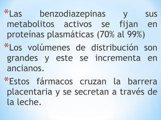 *Las benzodiazepinas y sus
metabolitos activos se fijan en
proteínas plasmáticas (70% al 99%)
*Los volúmenes de distribución son
grandes y este se incrementa en
ancianos.
*Estos fármacos cruzan la barrera
placentaria y se secretan a través de
la leche.
 