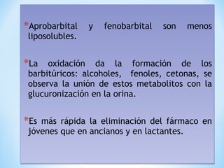 *Aprobarbital y fenobarbital son menos
liposolubles.
*La oxidación da la formación de los
barbitúricos: alcoholes, fenoles, cetonas, se
observa la unión de estos metabolitos con la
glucuronización en la orina.
*Es más rápida la eliminación del fármaco en
jóvenes que en ancianos y en lactantes.
*Aprobarbital y fenobarbital son menos
liposolubles.
*La oxidación da la formación de los
barbitúricos: alcoholes, fenoles, cetonas, se
observa la unión de estos metabolitos con la
glucuronización en la orina.
*Es más rápida la eliminación del fármaco en
jóvenes que en ancianos y en lactantes.
 