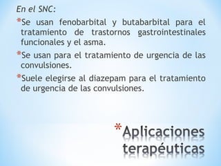 En el SNC:
*Se usan fenobarbital y butabarbital para el
tratamiento de trastornos gastrointestinales
funcionales y el asma.
*Se usan para el tratamiento de urgencia de las
convulsiones.
*Suele elegirse al diazepam para el tratamiento
de urgencia de las convulsiones.
 