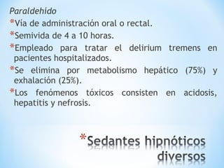 Paraldehído
*Vía de administración oral o rectal.
*Semivida de 4 a 10 horas.
*Empleado para tratar el delirium tremens en
pacientes hospitalizados.
*Se elimina por metabolismo hepático (75%) y
exhalación (25%).
*Los fenómenos tóxicos consisten en acidosis,
hepatitis y nefrosis.
 