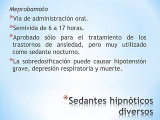 Meprobamato
*Vía de administración oral.
*Semivida de 6 a 17 horas.
*Aprobado sólo para el tratamiento de los
trastornos de ansiedad, pero muy utilizado
como sedante nocturno.
*La sobredosificación puede causar hipotensión
grave, depresión respiratoria y muerte.
 