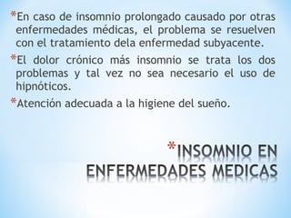 *En caso de insomnio prolongado causado por otras
enfermedades médicas, el problema se resuelven
con el tratamiento dela enfermedad subyacente.
*El dolor crónico más insomnio se trata los dos
problemas y tal vez no sea necesario el uso de
hipnóticos.
*Atención adecuada a la higiene del sueño.
 