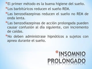 *El primer método es la buena higiene del sueño.
*Los barbitúricos reducen el sueño REM.
*Las benzodiazepinas reducen el sueño no REM de
onda lenta.
*Las benzodiazepinas de acción prolongada pueden
causar confusión al día siguiente, con incremento
de caídas.
*No deben administrase hipnóticos a sujetos con
apnea durante el sueño.
 