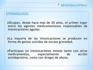 * BENZODIACEPINAS
EPIDEMIOLOGÍA
Ocupan, desde hace más de 20 años, el primer lugar
entre los agentes medicamentosos responsables de
intoxicaciones agudas.
La mayoría de las intoxicaciones se producen en
forma de gestos suicidas de escasa gravedad.
Participan en intoxicaciones mixtas tanto con otros
medicamentos, especialmente de acción
antidepresiva, como con drogas de abuso.
 