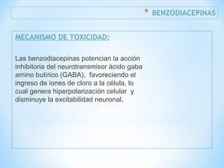 * BENZODIACEPINAS
MECANISMO DE TOXICIDAD:
Las benzodiacepinas potencian la acción
inhibitoria del neurotransmisor ácido gaba
amino butírico (GABA), favoreciendo el
ingreso de iones de cloro a la célula, lo
cual genera hiperpolarización celular y
disminuye la excitabilidad neuronal.
 
