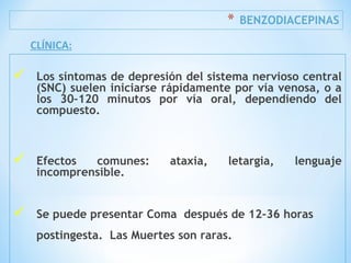 * BENZODIACEPINAS
 Los síntomas de depresión del sistema nervioso central
(SNC) suelen iniciarse rápidamente por vía venosa, o a
los 30–120 minutos por vía oral, dependiendo del
compuesto.
 Efectos comunes: ataxia, letargia, lenguaje
incomprensible.
 Se puede presentar Coma después de 12-36 horas
postingesta. Las Muertes son raras.
CLÍNICA:
 