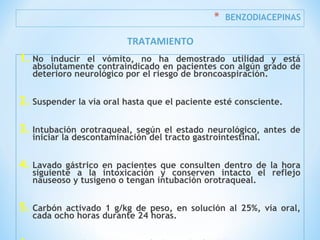 * BENZODIACEPINAS
1. No inducir el vómito, no ha demostrado utilidad y está
absolutamente contraindicado en pacientes con algún grado de
deterioro neurológico por el riesgo de broncoaspiración.
2. Suspender la vía oral hasta que el paciente esté consciente.
3. Intubación orotraqueal, según el estado neurológico, antes de
iniciar la descontaminación del tracto gastrointestinal.
4. Lavado gástrico en pacientes que consulten dentro de la hora
siguiente a la intoxicación y conserven intacto el reflejo
nauseoso y tusígeno o tengan intubación orotraqueal.
5. Carbón activado 1 g/kg de peso, en solución al 25%, vía oral,
cada ocho horas durante 24 horas.
TRATAMIENTO
 