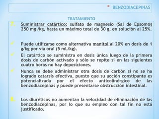 * BENZODIACEPINAS
7. Suministrar catártico: sulfato de magnesio (Sal de Epsom®)
250 mg /kg, hasta un máximo total de 30 g, en solución al 25%.
 Puede utilizarse como alternativa manitol al 20% en dosis de 1
g/kg por vía oral (5 mL/kg).
 El catártico se suministra en dosis única luego de la primera
dosis de carbón activado y sólo se repite si en las siguientes
cuatro horas no hay deposiciones.
 Nunca se debe administrar otra dosis de carbón si no se ha
logrado catarsis efectiva, puesto que su acción constipante es
potencializada por el efecto anticolinérgico de las
benzodiacepinas y puede presentarse obstrucción intestinal.
8. Los diuréticos no aumentan la velocidad de eliminación de las
benzodiacepinas, por lo que su empleo con tal fin no está
justificado.
TRATAMIENTO
 