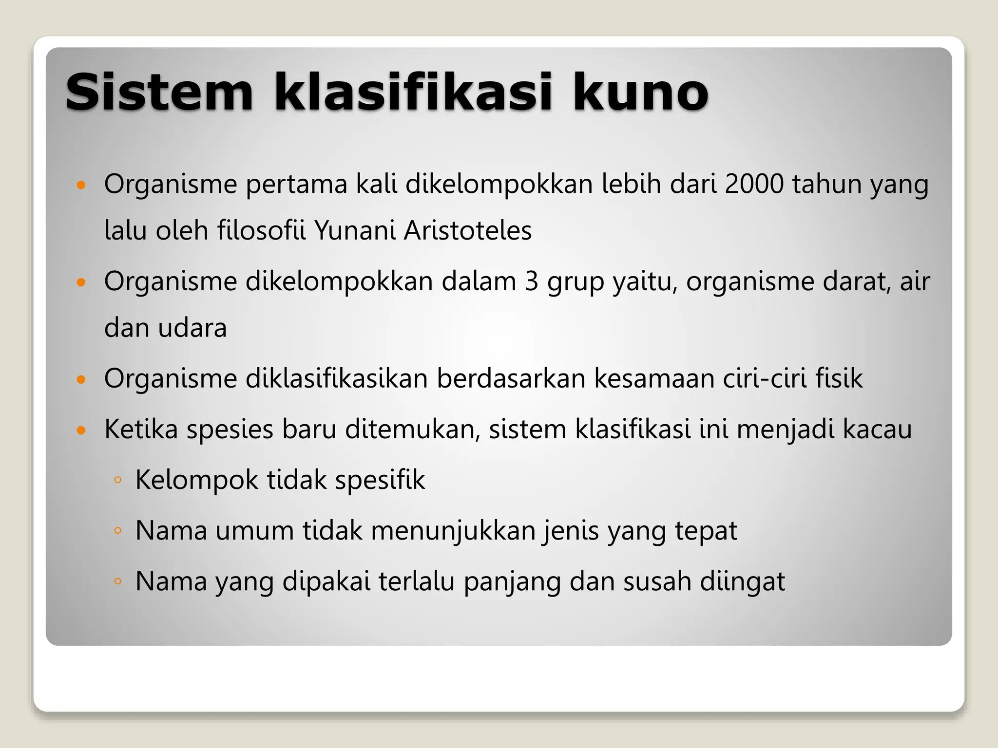 Sistem klasifikasi kuno
 Organisme pertama kali dikelompokkan lebih dari 2000 tahun yang
lalu oleh filosofii Yunani Aristoteles
 Organisme dikelompokkan dalam 3 grup yaitu, organisme darat, air
dan udara
 Organisme diklasifikasikan berdasarkan kesamaan ciri-ciri fisik
 Ketika spesies baru ditemukan, sistem klasifikasi ini menjadi kacau
◦ Kelompok tidak spesifik
◦ Nama umum tidak menunjukkan jenis yang tepat
◦ Nama yang dipakai terlalu panjang dan susah diingat
 