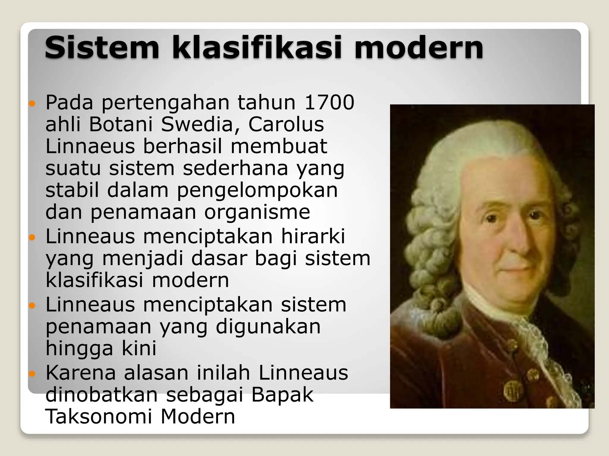 Sistem klasifikasi modern
 Pada pertengahan tahun 1700
ahli Botani Swedia, Carolus
Linnaeus berhasil membuat
suatu sistem sederhana yang
stabil dalam pengelompokan
dan penamaan organisme
 Linneaus menciptakan hirarki
yang menjadi dasar bagi sistem
klasifikasi modern
 Linneaus menciptakan sistem
penamaan yang digunakan
hingga kini
 Karena alasan inilah Linneaus
dinobatkan sebagai Bapak
Taksonomi Modern
 