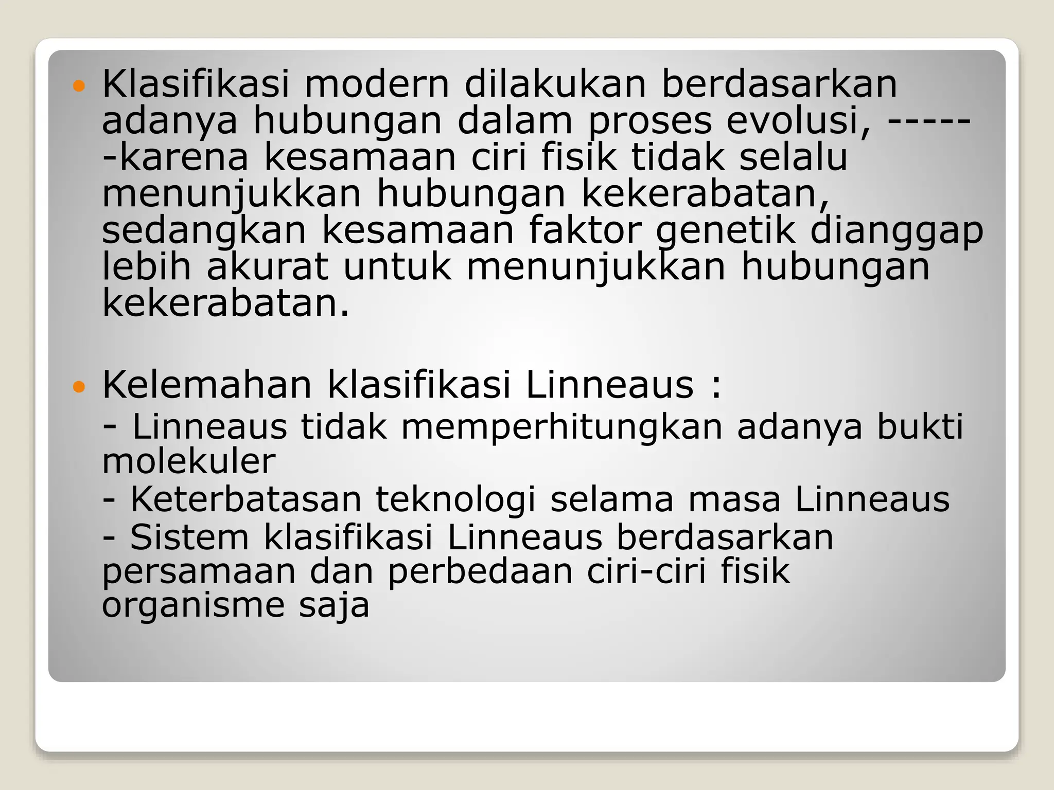  Klasifikasi modern dilakukan berdasarkan
adanya hubungan dalam proses evolusi, -----
-karena kesamaan ciri fisik tidak selalu
menunjukkan hubungan kekerabatan,
sedangkan kesamaan faktor genetik dianggap
lebih akurat untuk menunjukkan hubungan
kekerabatan.
 Kelemahan klasifikasi Linneaus :
- Linneaus tidak memperhitungkan adanya bukti
molekuler
- Keterbatasan teknologi selama masa Linneaus
- Sistem klasifikasi Linneaus berdasarkan
persamaan dan perbedaan ciri-ciri fisik
organisme saja
 