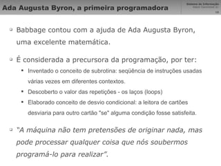 Ada Augusta Byron, a primeira programadora Babbage contou com a ajuda de Ada Augusta Byron, uma excelente matemática. É considerada a precursora da programação, por ter: Inventado o conceito de subrotina: seqüência de instruções usadas várias vezes em diferentes contextos.  Descoberto o valor das repetições - os laços (loops) Elaborado conceito de desvio condicional: a leitora de cartões desviaria para outro cartão "se" alguma condição fosse satisfeita.   “ A máquina não tem pretensões de originar nada, mas pode processar qualquer coisa que nós soubermos  programá-lo para realizar”. 