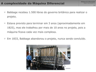 A complexidade da Máquina Diferencial Babbage recebeu 1.500 libras do governo britânico para realizar o projeto. Estava previsto para terminar em 3 anos (aproximadamente em 1825), mas ele trabalhou por mais de 10 anos no projeto, pois a máquina ficava cada vez mais complexa. Em 1833, Babbage abandonou o projeto, nunca sendo concluído. 