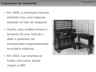 Tabulador de Hollerith Em 1890, o americano Herman Hollerith criou uma máquina baseada no Tear de Jacquard. Porém, seus cartões tinham o tamanho de uma nota de 1 dólar e poderiam ser armazenados magneticamente na própria máquina. Em 1924, sua empresa se fundiu com outra, dando origem a IBM. 
